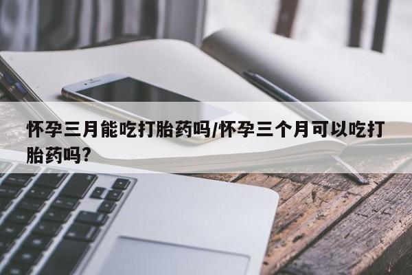 米非米索购买怀孕三月能吃打胎药吗/怀孕三个月可以吃打胎药吗?