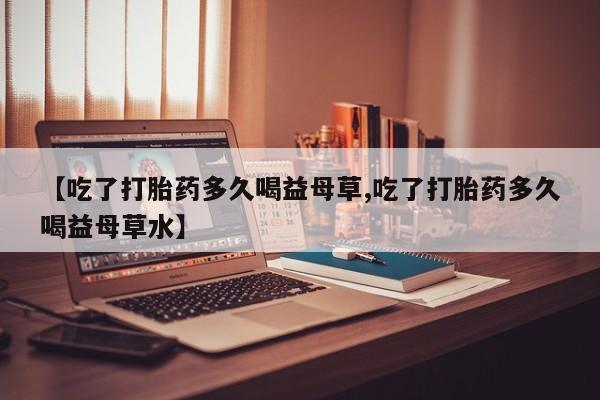 米非米索购买【吃了打胎药多久喝益母草,吃了打胎药多久喝益母草水】