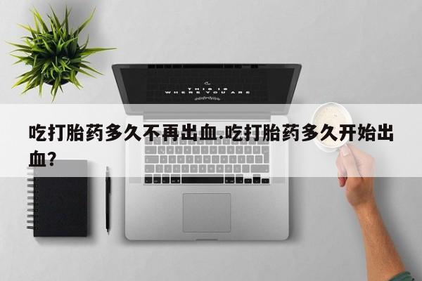 米非米索购买吃打胎药多久不再出血.吃打胎药多久开始出血？