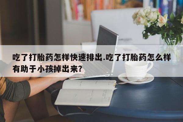 米非米索购买吃了打胎药怎样快速排出.吃了打胎药怎么样有助于小孩掉出来？