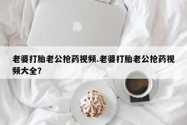 米非米索购买老婆打胎老公抢药视频.老婆打胎老公抢药视频大全？