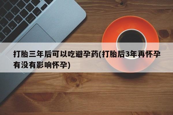 米非米索购买打胎三年后可以吃避孕药(打胎后3年再怀孕有没有影响怀孕)