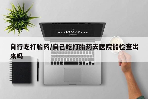 米非米索购买自行吃打胎药/自己吃打胎药去医院能检查出来吗