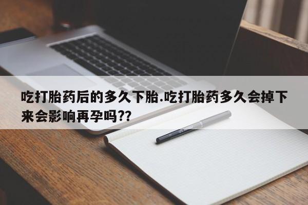 米非米索购买吃打胎药后的多久下胎.吃打胎药多久会掉下来会影响再孕吗?？