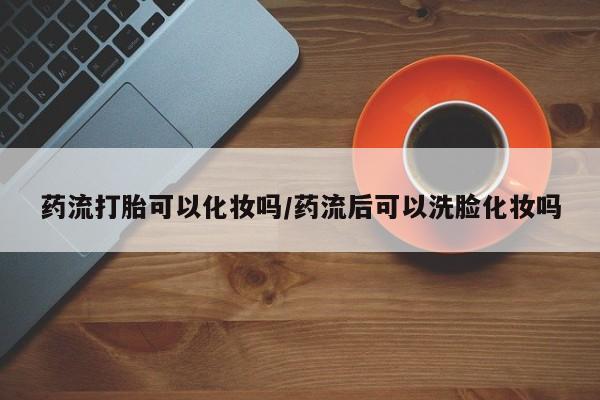 米非米索购买药流打胎可以化妆吗/药流后可以洗脸化妆吗