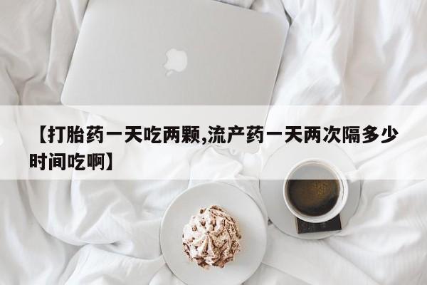 米非米索购买【打胎药一天吃两颗,流产药一天两次隔多少时间吃啊】