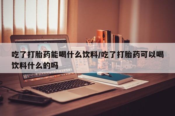 米非米索购买吃了打胎药能喝什么饮料/吃了打胎药可以喝饮料什么的吗