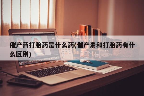 米非米索购买催产药打胎药是什么药(催产素和打胎药有什么区别)