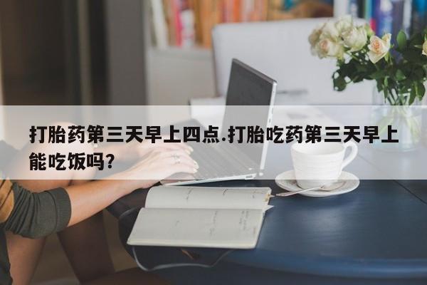 米非米索购买打胎药第三天早上四点.打胎吃药第三天早上能吃饭吗？