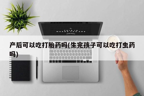 米非米索购买产后可以吃打胎药吗(生完孩子可以吃打虫药吗)