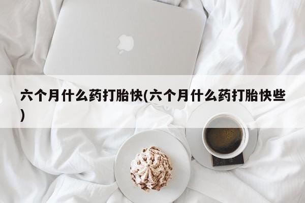 米非米索购买六个月什么药打胎快(六个月什么药打胎快些)