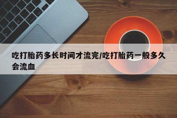 米非米索购买吃打胎药多长时间才流完/吃打胎药一般多久会流血