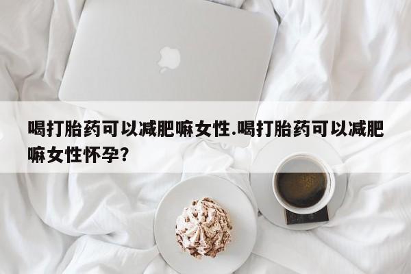 米非米索购买喝打胎药可以减肥嘛女性.喝打胎药可以减肥嘛女性怀孕？