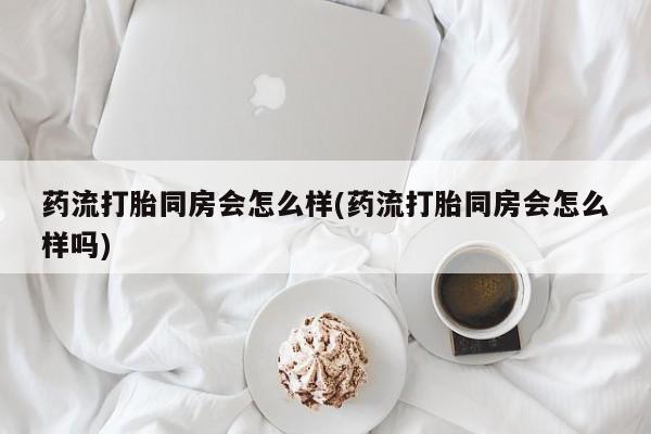 米非米索购买药流打胎同房会怎么样(药流打胎同房会怎么样吗)