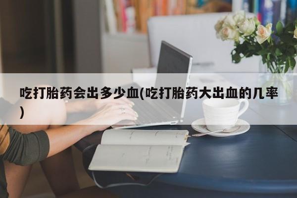米非米索购买吃打胎药会出多少血(吃打胎药大出血的几率)