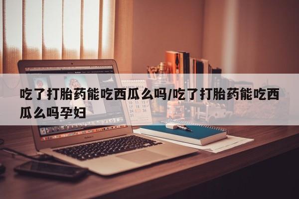 米非米索购买吃了打胎药能吃西瓜么吗/吃了打胎药能吃西瓜么吗孕妇