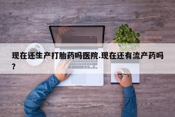 米非米索购买现在还生产打胎药吗医院.现在还有流产药吗？