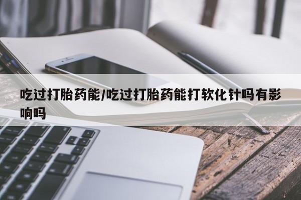 米非米索购买吃过打胎药能/吃过打胎药能打软化针吗有影响吗