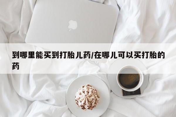 米非米索购买到哪里能买到打胎儿药/在哪儿可以买打胎的药