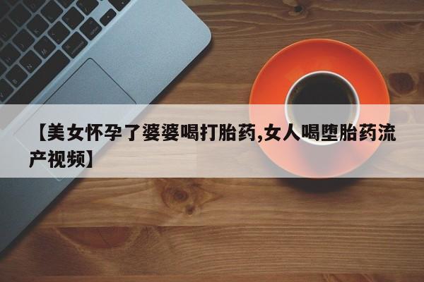米非米索购买【美女怀孕了婆婆喝打胎药,女人喝堕胎药流产视频】