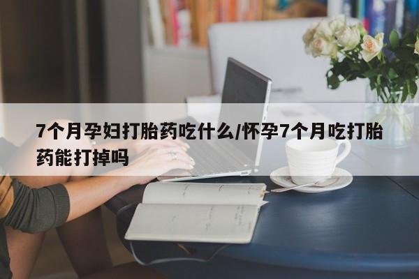 米非米索购买7个月孕妇打胎药吃什么/怀孕7个月吃打胎药能打掉吗