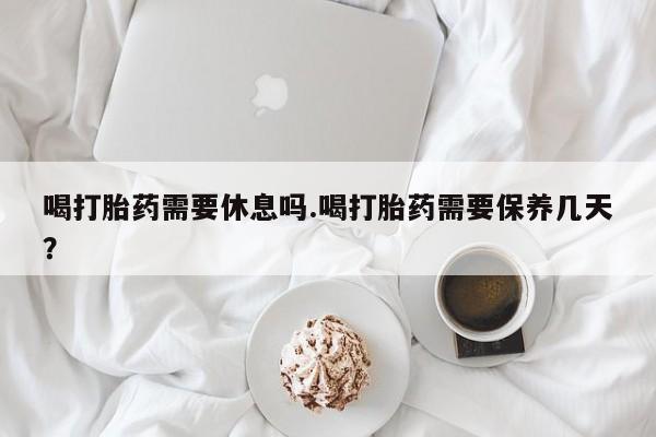 米非米索购买喝打胎药需要休息吗.喝打胎药需要保养几天？