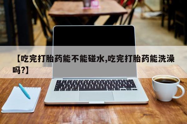 米非米索购买【吃完打胎药能不能碰水,吃完打胎药能洗澡吗?】