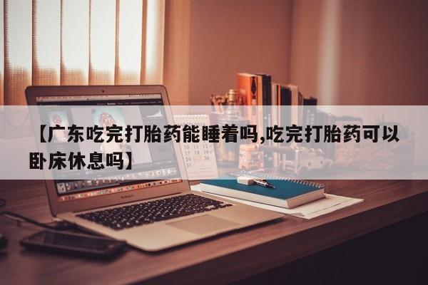 米非米索购买【广东吃完打胎药能睡着吗,吃完打胎药可以卧床休息吗】