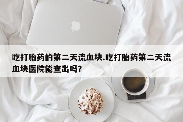 米非米索购买吃打胎药的第二天流血块.吃打胎药第二天流血块医院能查出吗？