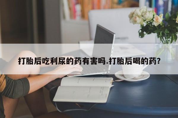 米非米索购买打胎后吃利尿的药有害吗.打胎后喝的药？