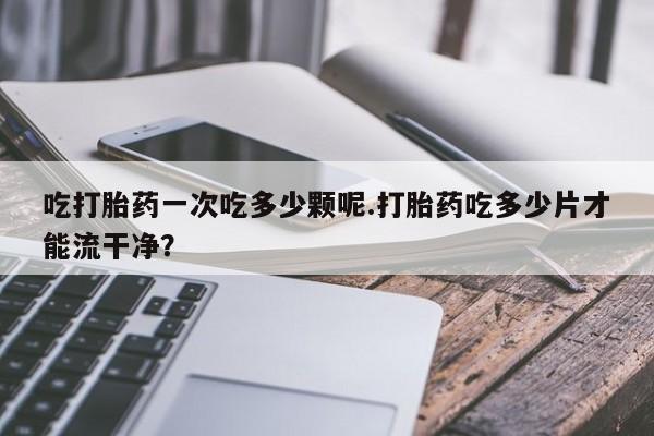 米非米索购买吃打胎药一次吃多少颗呢.打胎药吃多少片才能流干净？