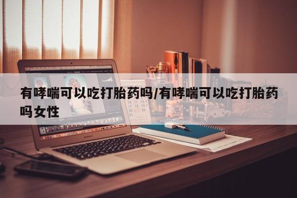米非米索购买有哮喘可以吃打胎药吗/有哮喘可以吃打胎药吗女性