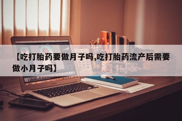 米非米索购买【吃打胎药要做月子吗,吃打胎药流产后需要做小月子吗】