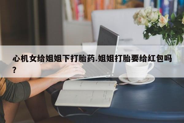 米非米索购买心机女给姐姐下打胎药.姐姐打胎要给红包吗？