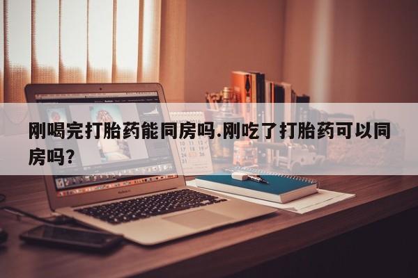 米非米索购买刚喝完打胎药能同房吗.刚吃了打胎药可以同房吗？