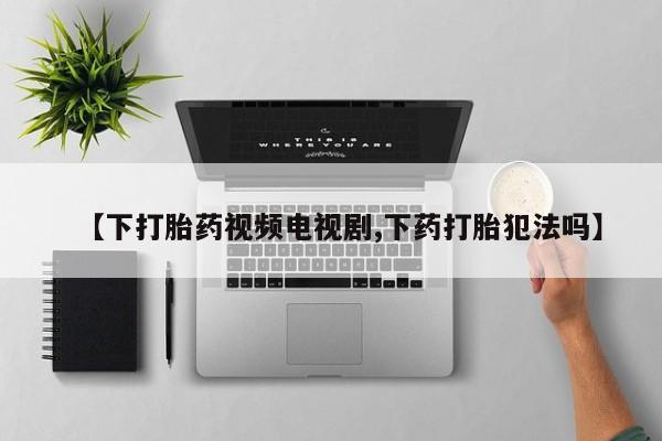 米非米索购买【下打胎药视频电视剧,下药打胎犯法吗】