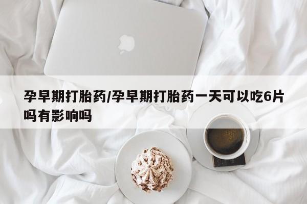 米非米索购买孕早期打胎药/孕早期打胎药一天可以吃6片吗有影响吗