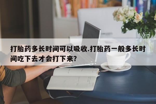 米非米索购买打胎药多长时间可以吸收.打胎药一般多长时间吃下去才会打下来？