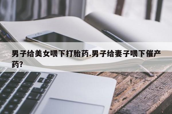 米非米索购买男子给美女喂下打胎药.男子给妻子喂下催产药?