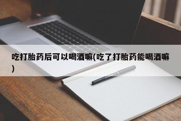 米非米索购买吃打胎药后可以喝酒嘛(吃了打胎药能喝酒嘛)