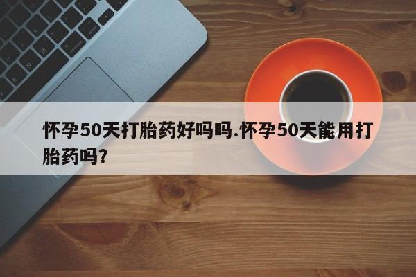 米非米索购买怀孕50天打胎药好吗吗.怀孕50天能用打胎药吗?