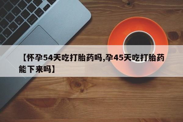 米非米索购买【怀孕54天吃打胎药吗,孕45天吃打胎药能下来吗】