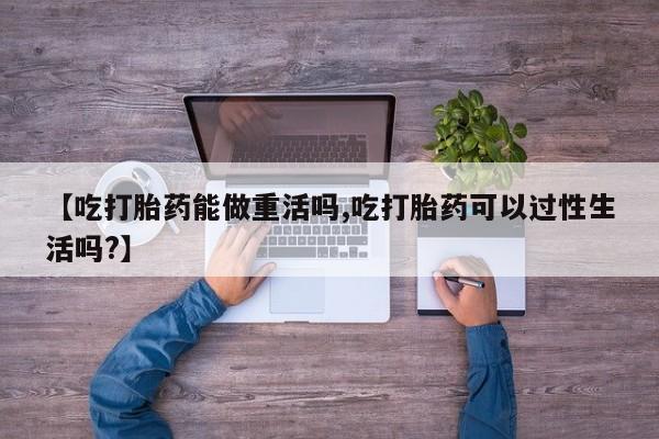 米非米索购买【吃打胎药能做重活吗,吃打胎药可以过性生活吗?】
